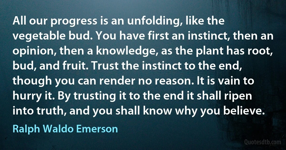 All our progress is an unfolding, like the vegetable bud. You have first an instinct, then an opinion, then a knowledge, as the plant has root, bud, and fruit. Trust the instinct to the end, though you can render no reason. It is vain to hurry it. By trusting it to the end it shall ripen into truth, and you shall know why you believe. (Ralph Waldo Emerson)