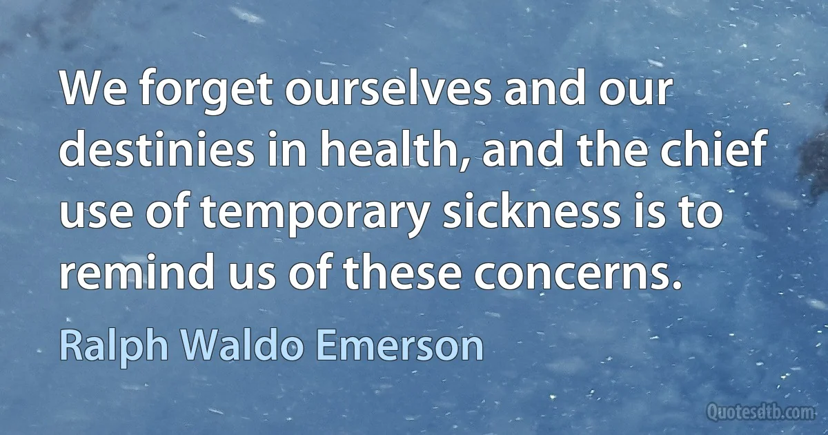 We forget ourselves and our destinies in health, and the chief use of temporary sickness is to remind us of these concerns. (Ralph Waldo Emerson)