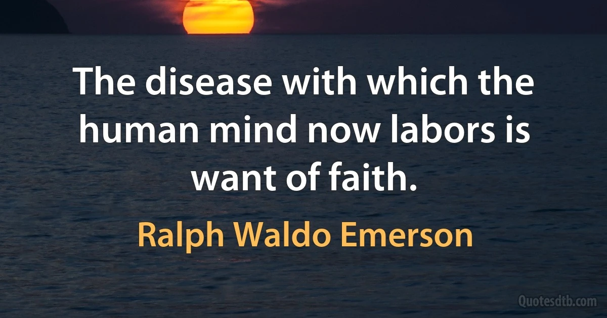 The disease with which the human mind now labors is want of faith. (Ralph Waldo Emerson)