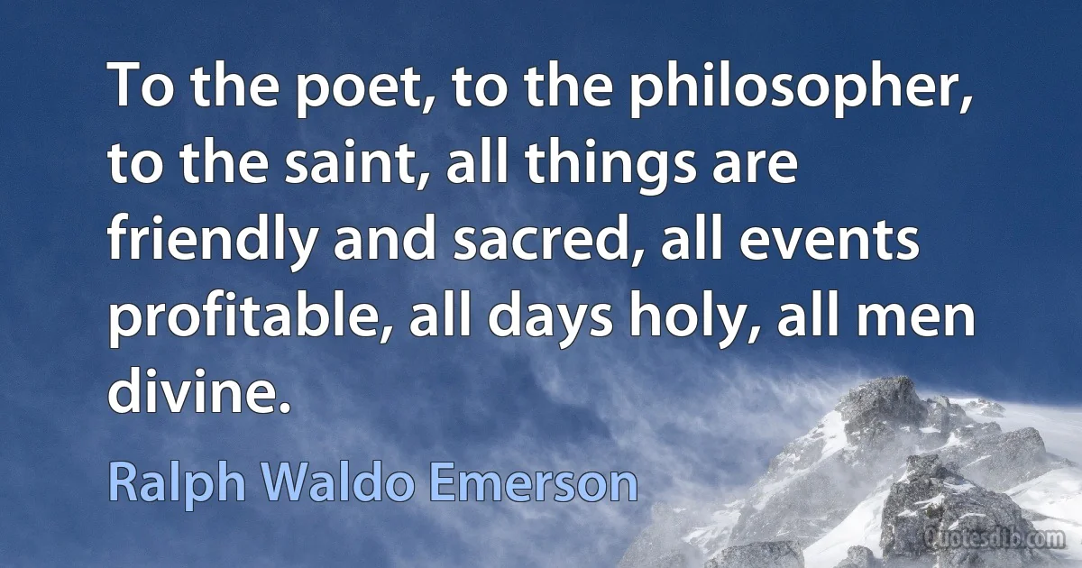 To the poet, to the philosopher, to the saint, all things are friendly and sacred, all events profitable, all days holy, all men divine. (Ralph Waldo Emerson)