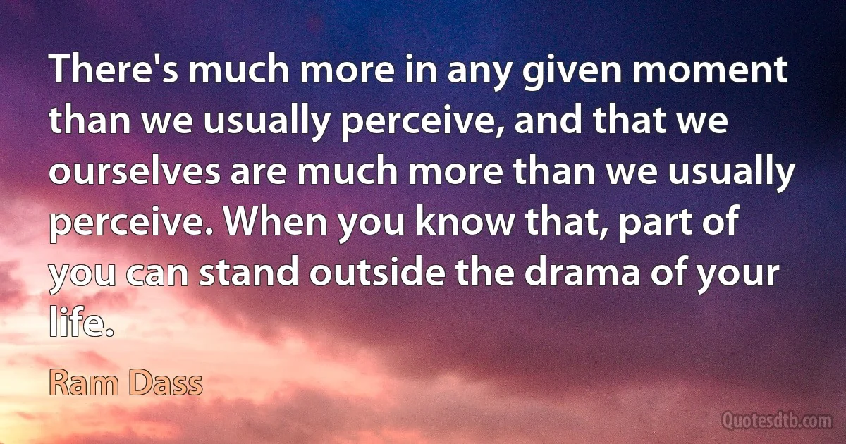 There's much more in any given moment than we usually perceive, and that we ourselves are much more than we usually perceive. When you know that, part of you can stand outside the drama of your life. (Ram Dass)