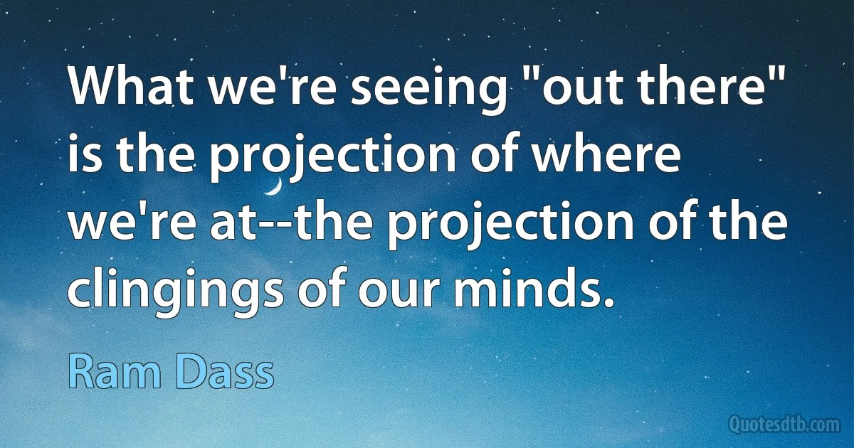 What we're seeing "out there" is the projection of where we're at--the projection of the clingings of our minds. (Ram Dass)