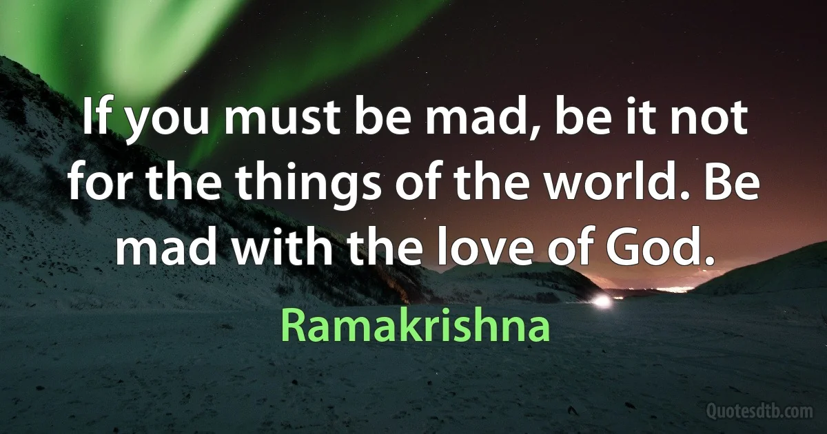 If you must be mad, be it not for the things of the world. Be mad with the love of God. (Ramakrishna)