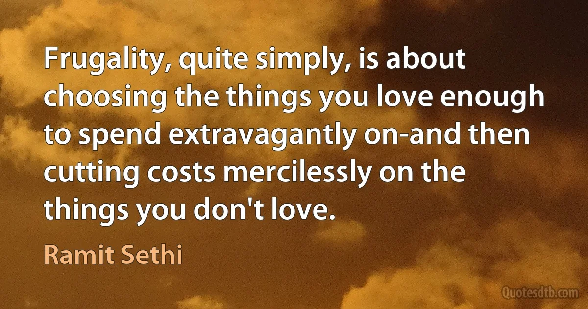 Frugality, quite simply, is about choosing the things you love enough to spend extravagantly on-and then cutting costs mercilessly on the things you don't love. (Ramit Sethi)