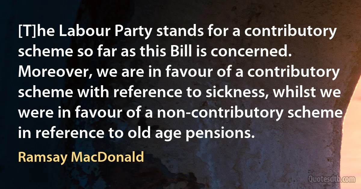 [T]he Labour Party stands for a contributory scheme so far as this Bill is concerned. Moreover, we are in favour of a contributory scheme with reference to sickness, whilst we were in favour of a non-contributory scheme in reference to old age pensions. (Ramsay MacDonald)