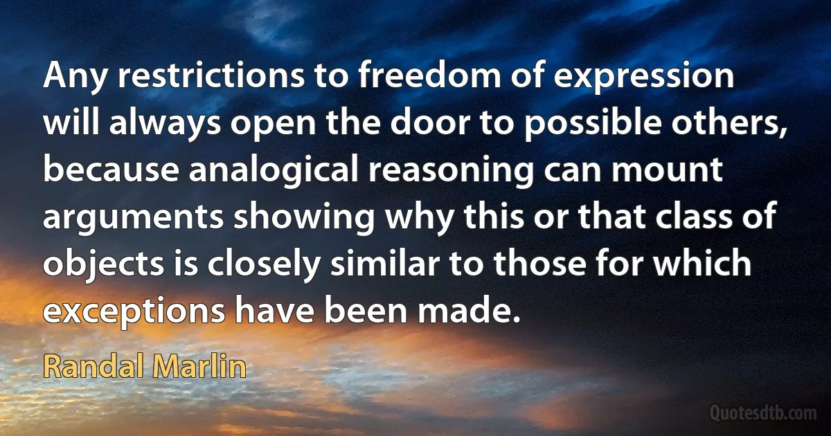 Any restrictions to freedom of expression will always open the door to possible others, because analogical reasoning can mount arguments showing why this or that class of objects is closely similar to those for which exceptions have been made. (Randal Marlin)