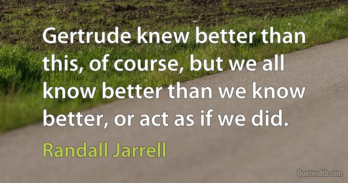 Gertrude knew better than this, of course, but we all know better than we know better, or act as if we did. (Randall Jarrell)