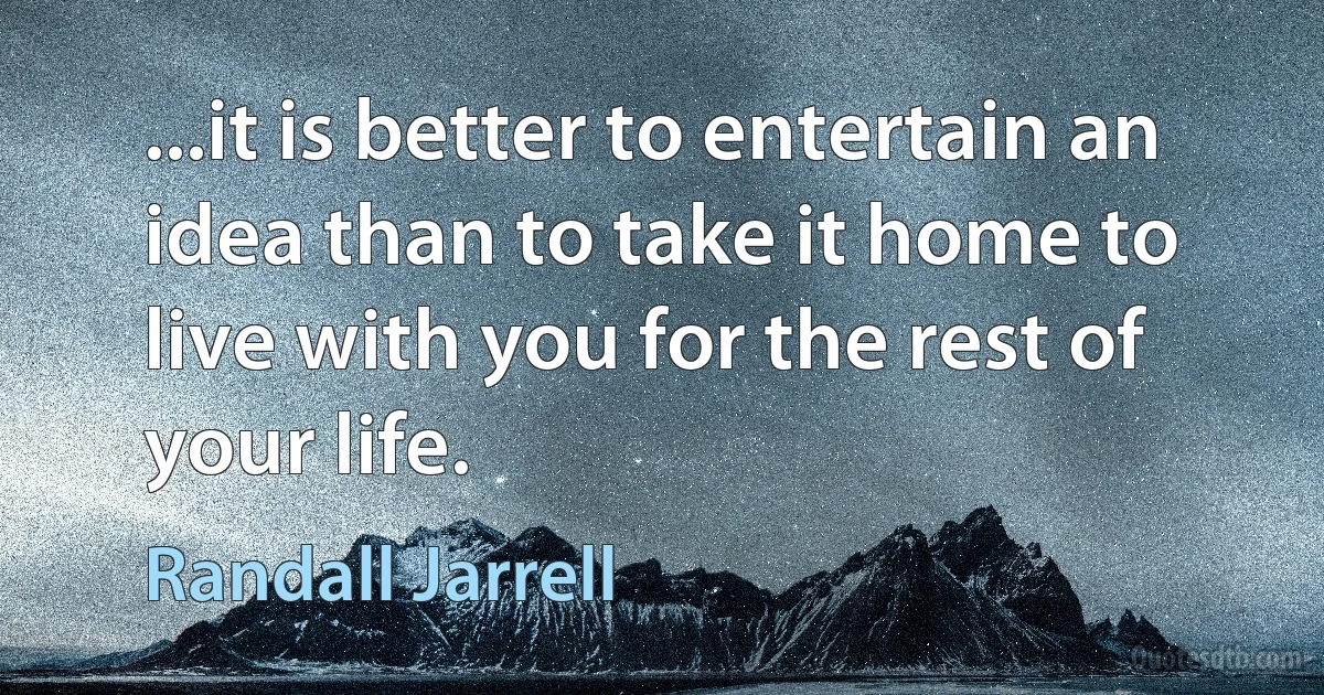 ...it is better to entertain an idea than to take it home to live with you for the rest of your life. (Randall Jarrell)