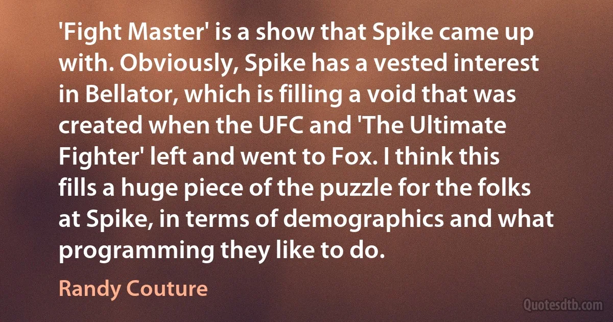 'Fight Master' is a show that Spike came up with. Obviously, Spike has a vested interest in Bellator, which is filling a void that was created when the UFC and 'The Ultimate Fighter' left and went to Fox. I think this fills a huge piece of the puzzle for the folks at Spike, in terms of demographics and what programming they like to do. (Randy Couture)