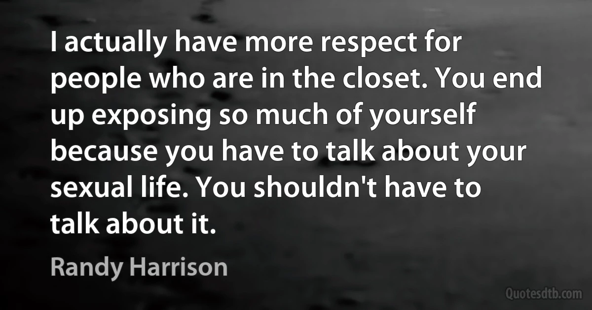 I actually have more respect for people who are in the closet. You end up exposing so much of yourself because you have to talk about your sexual life. You shouldn't have to talk about it. (Randy Harrison)