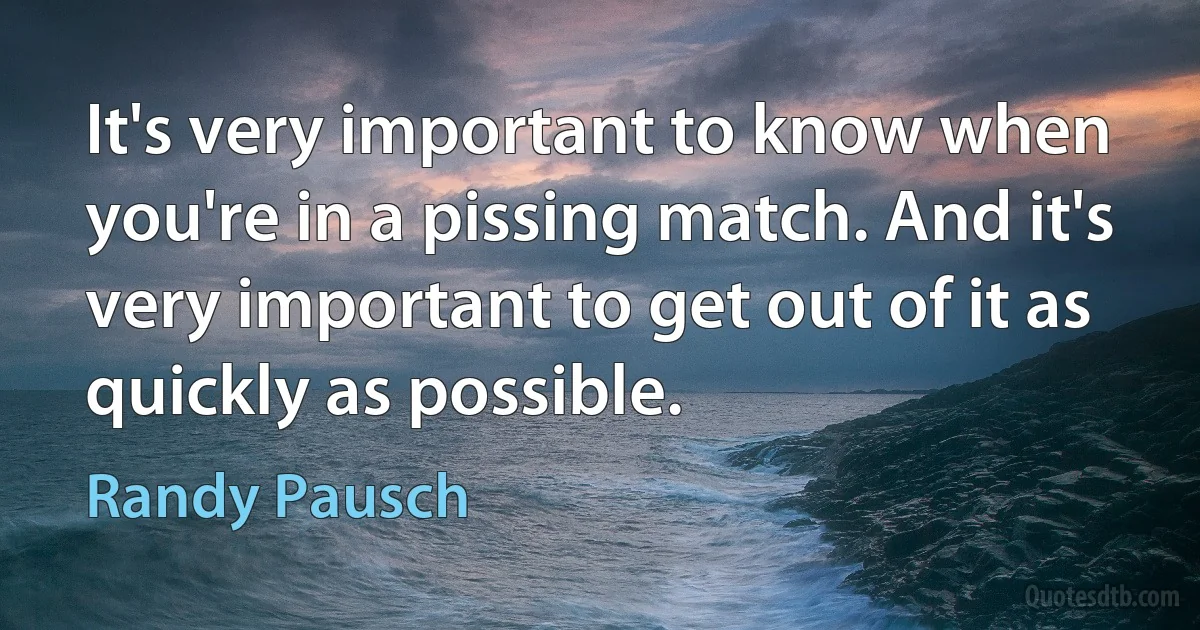 It's very important to know when you're in a pissing match. And it's very important to get out of it as quickly as possible. (Randy Pausch)