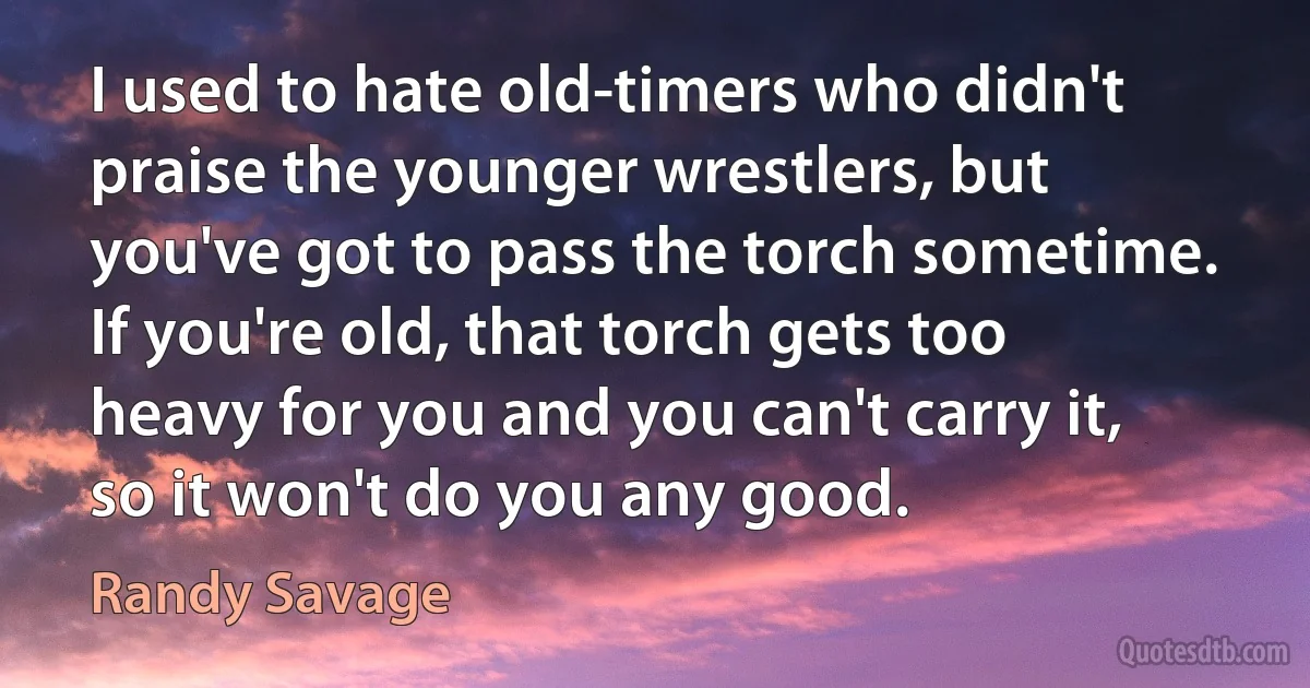 I used to hate old-timers who didn't praise the younger wrestlers, but you've got to pass the torch sometime. If you're old, that torch gets too heavy for you and you can't carry it, so it won't do you any good. (Randy Savage)