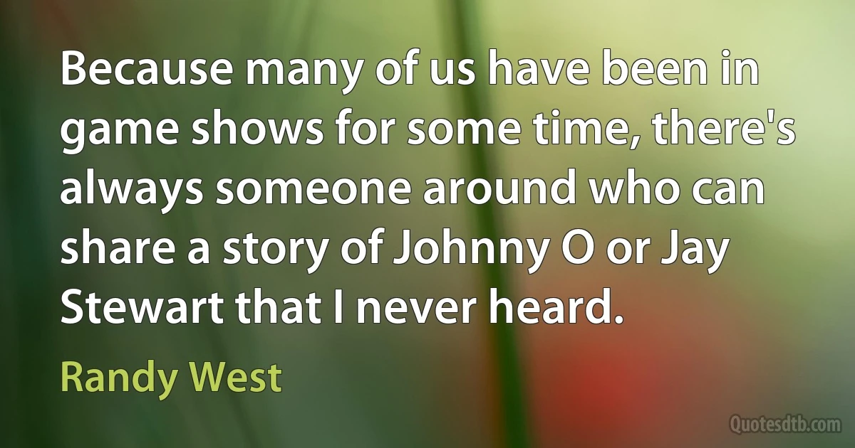 Because many of us have been in game shows for some time, there's always someone around who can share a story of Johnny O or Jay Stewart that I never heard. (Randy West)