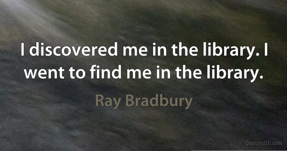 I discovered me in the library. I went to find me in the library. (Ray Bradbury)