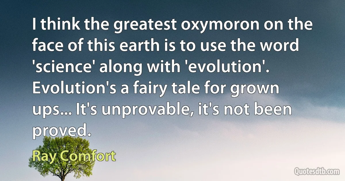 I think the greatest oxymoron on the face of this earth is to use the word 'science' along with 'evolution'. Evolution's a fairy tale for grown ups... It's unprovable, it's not been proved. (Ray Comfort)