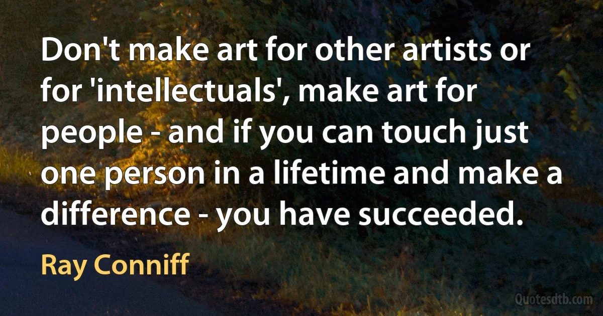 Don't make art for other artists or for 'intellectuals', make art for people - and if you can touch just one person in a lifetime and make a difference - you have succeeded. (Ray Conniff)