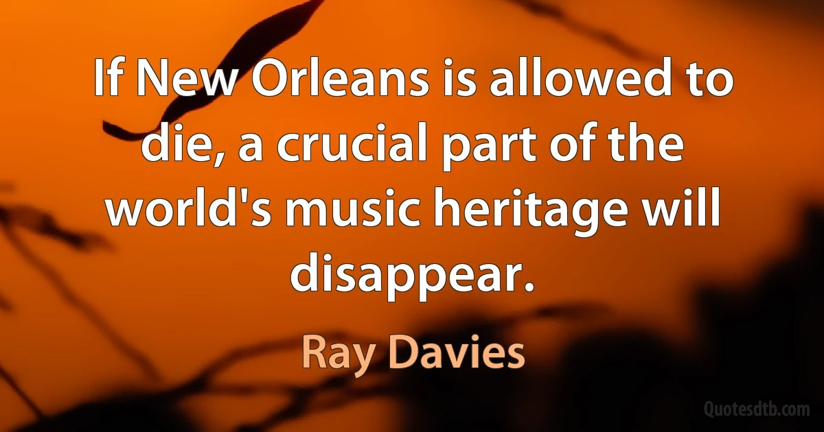 If New Orleans is allowed to die, a crucial part of the world's music heritage will disappear. (Ray Davies)