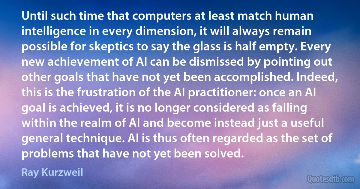 Until such time that computers at least match human intelligence in every dimension, it will always remain possible for skeptics to say the glass is half empty. Every new achievement of AI can be dismissed by pointing out other goals that have not yet been accomplished. Indeed, this is the frustration of the AI practitioner: once an AI goal is achieved, it is no longer considered as falling within the realm of AI and become instead just a useful general technique. AI is thus often regarded as the set of problems that have not yet been solved. (Ray Kurzweil)