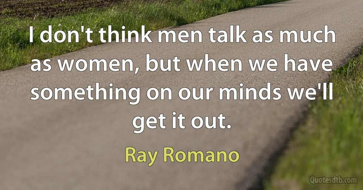 I don't think men talk as much as women, but when we have something on our minds we'll get it out. (Ray Romano)