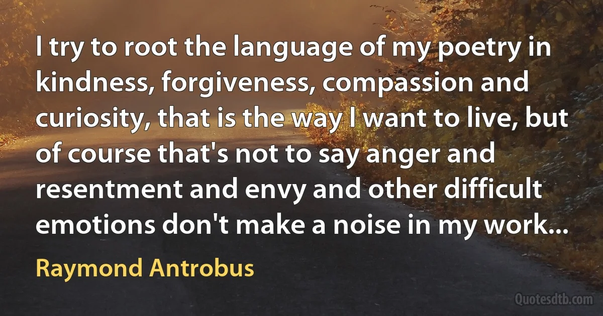 I try to root the language of my poetry in kindness, forgiveness, compassion and curiosity, that is the way I want to live, but of course that's not to say anger and resentment and envy and other difficult emotions don't make a noise in my work... (Raymond Antrobus)