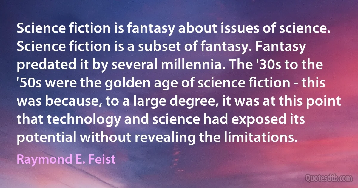 Science fiction is fantasy about issues of science. Science fiction is a subset of fantasy. Fantasy predated it by several millennia. The '30s to the '50s were the golden age of science fiction - this was because, to a large degree, it was at this point that technology and science had exposed its potential without revealing the limitations. (Raymond E. Feist)