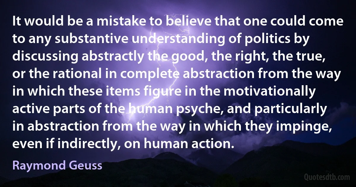 It would be a mistake to believe that one could come to any substantive understanding of politics by discussing abstractly the good, the right, the true, or the rational in complete abstraction from the way in which these items figure in the motivationally active parts of the human psyche, and particularly in abstraction from the way in which they impinge, even if indirectly, on human action. (Raymond Geuss)