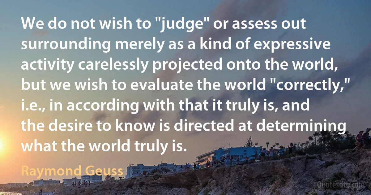 We do not wish to "judge" or assess out surrounding merely as a kind of expressive activity carelessly projected onto the world, but we wish to evaluate the world "correctly," i.e., in according with that it truly is, and the desire to know is directed at determining what the world truly is. (Raymond Geuss)