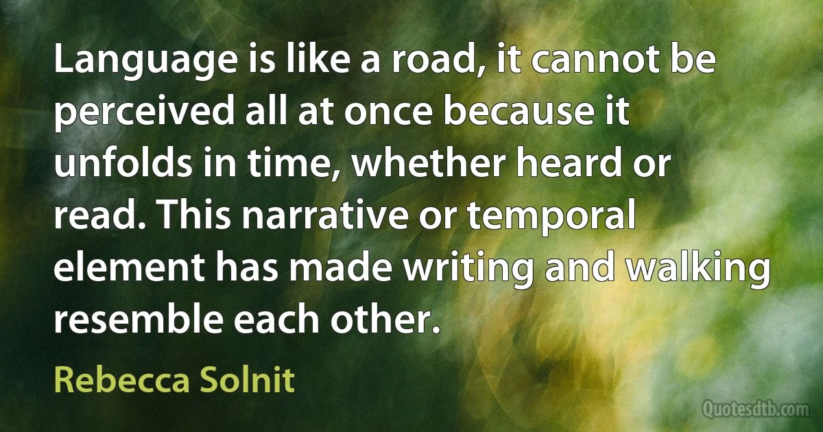 Language is like a road, it cannot be perceived all at once because it unfolds in time, whether heard or read. This narrative or temporal element has made writing and walking resemble each other. (Rebecca Solnit)