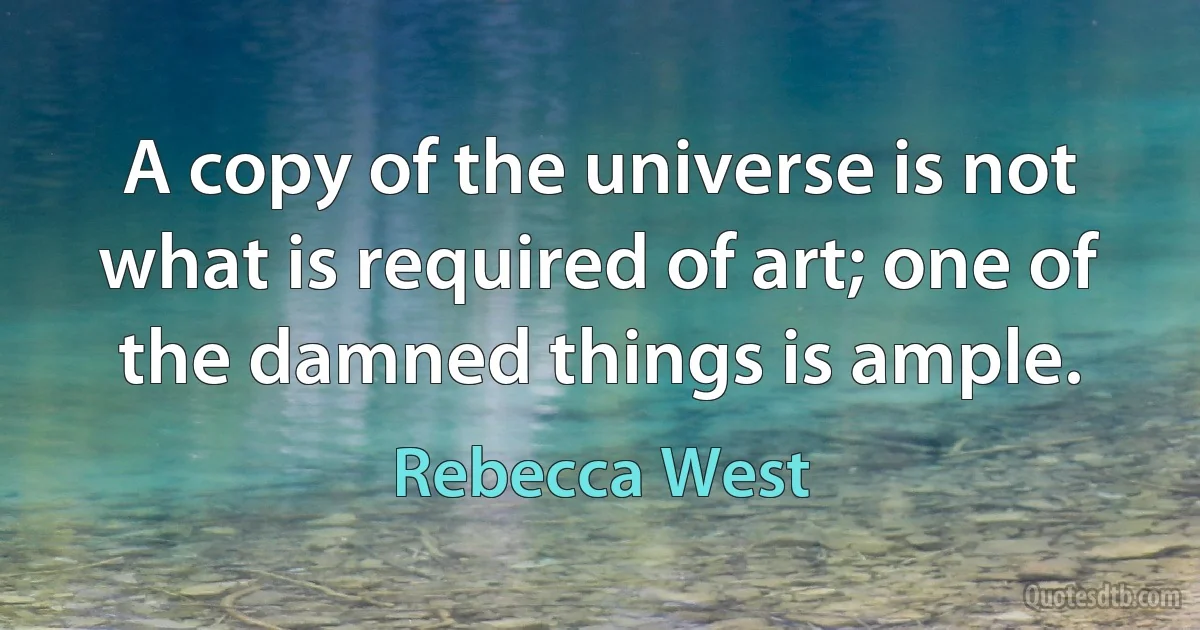 A copy of the universe is not what is required of art; one of the damned things is ample. (Rebecca West)