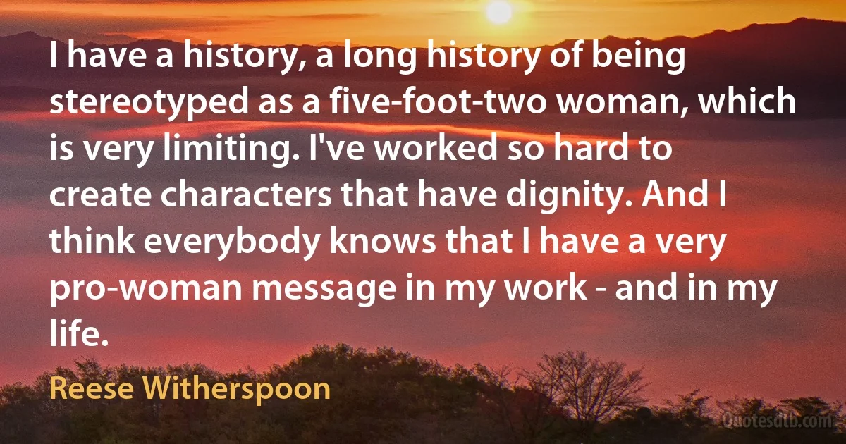 I have a history, a long history of being stereotyped as a five-foot-two woman, which is very limiting. I've worked so hard to create characters that have dignity. And I think everybody knows that I have a very pro-woman message in my work - and in my life. (Reese Witherspoon)