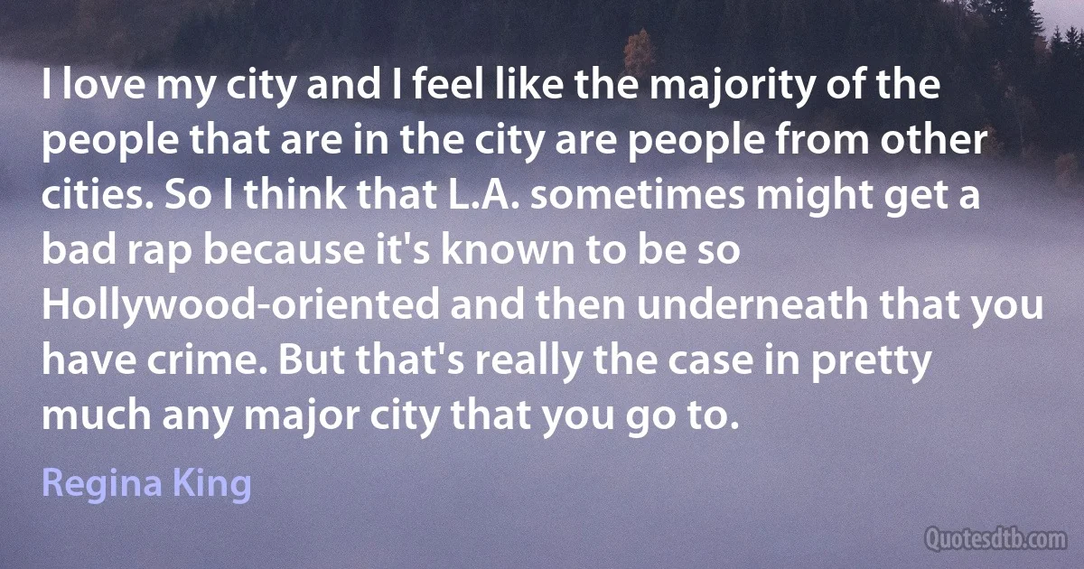 I love my city and I feel like the majority of the people that are in the city are people from other cities. So I think that L.A. sometimes might get a bad rap because it's known to be so Hollywood-oriented and then underneath that you have crime. But that's really the case in pretty much any major city that you go to. (Regina King)