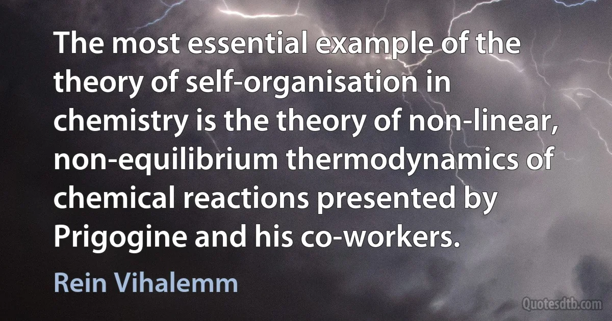 The most essential example of the theory of self-organisation in chemistry is the theory of non-linear, non-equilibrium thermodynamics of chemical reactions presented by Prigogine and his co-workers. (Rein Vihalemm)