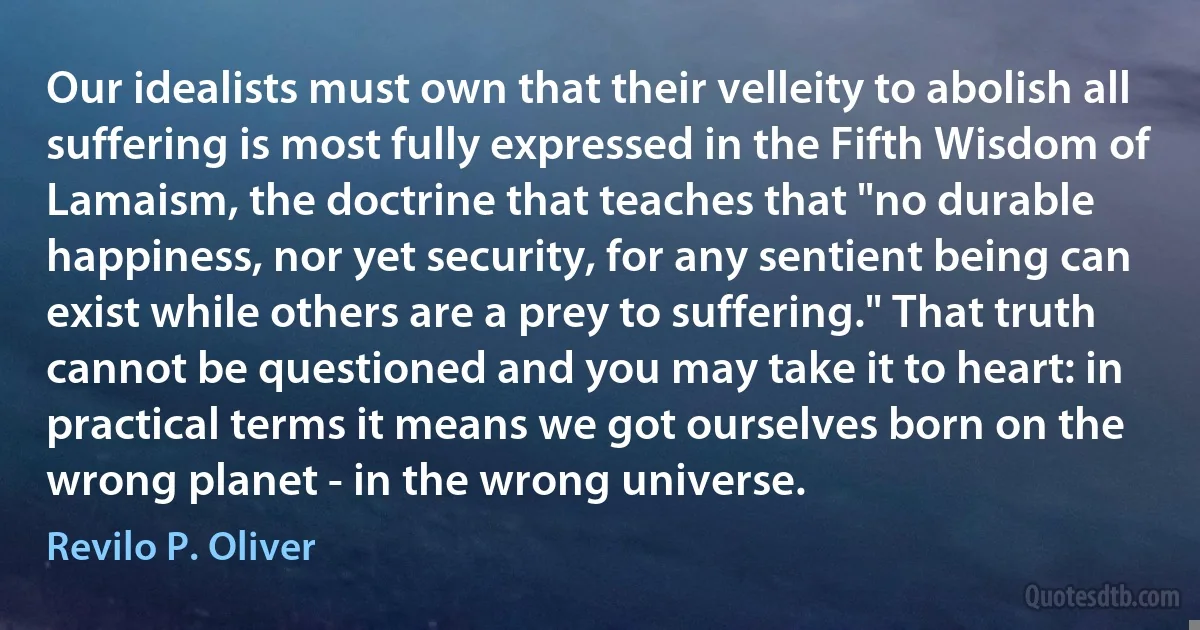 Our idealists must own that their velleity to abolish all suffering is most fully expressed in the Fifth Wisdom of Lamaism, the doctrine that teaches that "no durable happiness, nor yet security, for any sentient being can exist while others are a prey to suffering." That truth cannot be questioned and you may take it to heart: in practical terms it means we got ourselves born on the wrong planet - in the wrong universe. (Revilo P. Oliver)