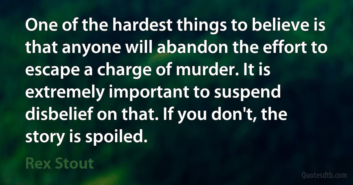 One of the hardest things to believe is that anyone will abandon the effort to escape a charge of murder. It is extremely important to suspend disbelief on that. If you don't, the story is spoiled. (Rex Stout)