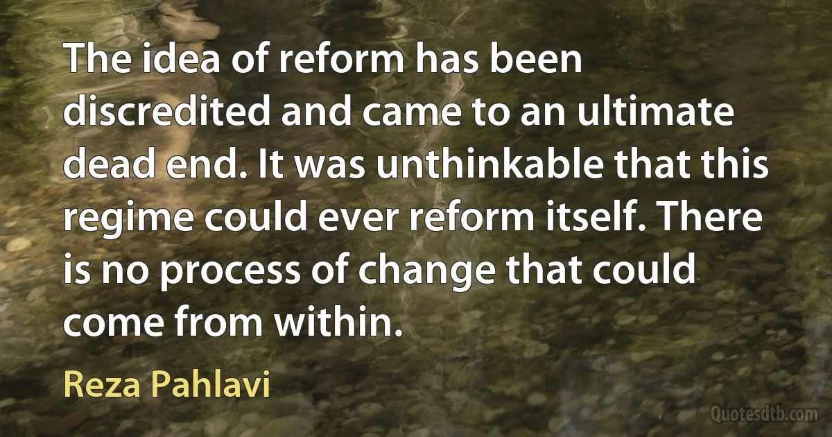 The idea of reform has been discredited and came to an ultimate dead end. It was unthinkable that this regime could ever reform itself. There is no process of change that could come from within. (Reza Pahlavi)