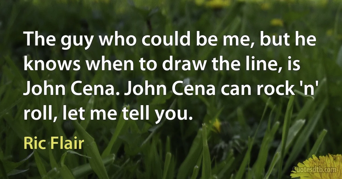 The guy who could be me, but he knows when to draw the line, is John Cena. John Cena can rock 'n' roll, let me tell you. (Ric Flair)