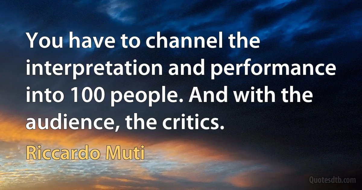 You have to channel the interpretation and performance into 100 people. And with the audience, the critics. (Riccardo Muti)