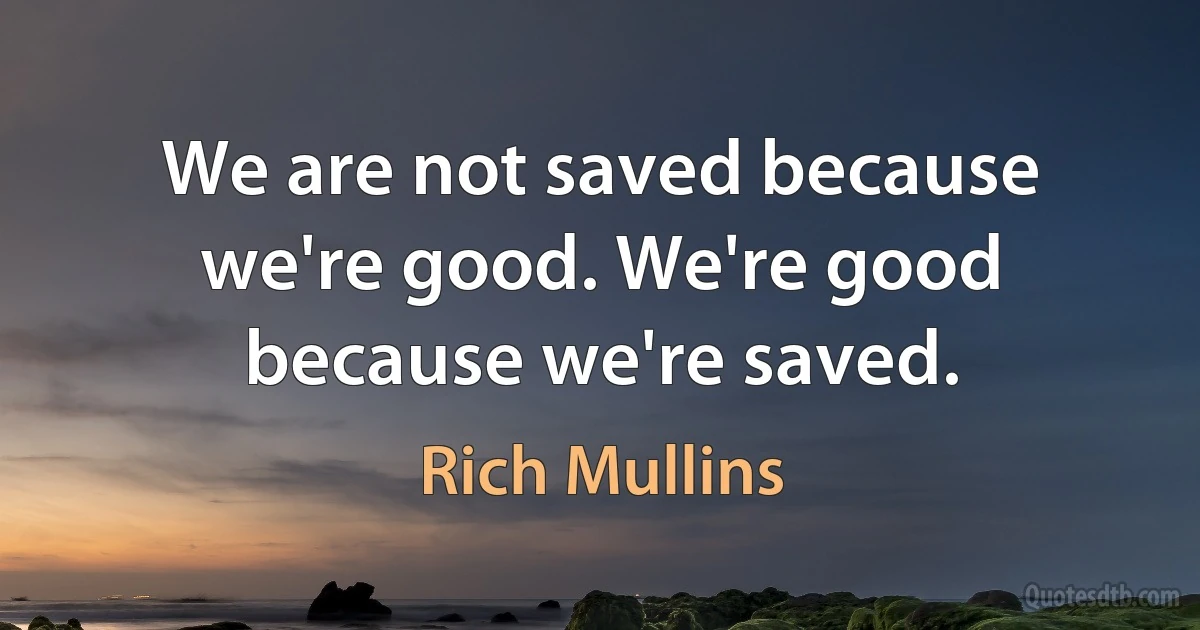 We are not saved because we're good. We're good because we're saved. (Rich Mullins)