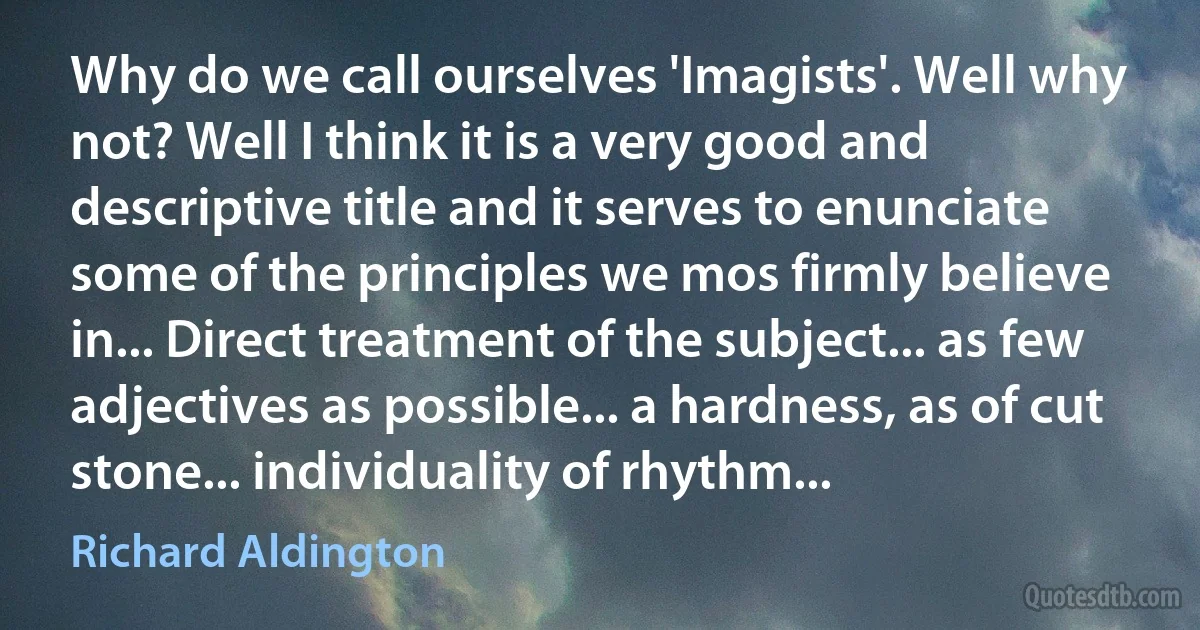 Why do we call ourselves 'Imagists'. Well why not? Well I think it is a very good and descriptive title and it serves to enunciate some of the principles we mos firmly believe in... Direct treatment of the subject... as few adjectives as possible... a hardness, as of cut stone... individuality of rhythm... (Richard Aldington)