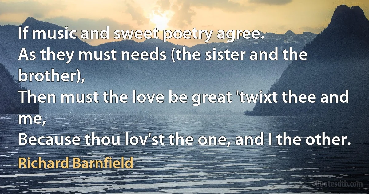 If music and sweet poetry agree.
As they must needs (the sister and the brother),
Then must the love be great 'twixt thee and me,
Because thou lov'st the one, and I the other. (Richard Barnfield)