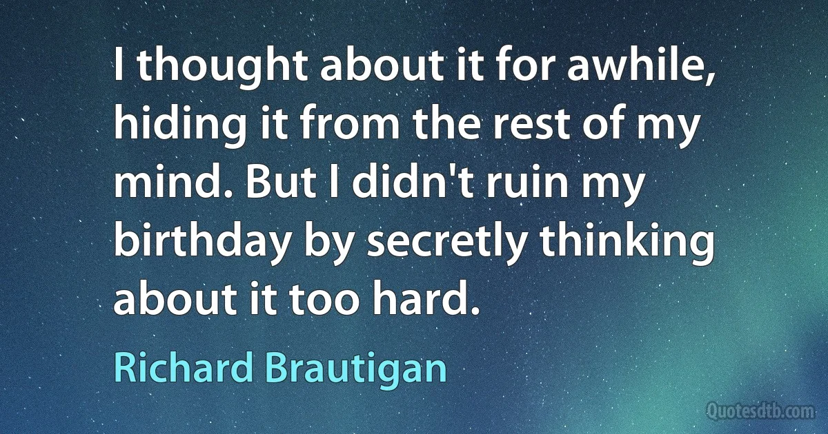 I thought about it for awhile, hiding it from the rest of my mind. But I didn't ruin my birthday by secretly thinking about it too hard. (Richard Brautigan)