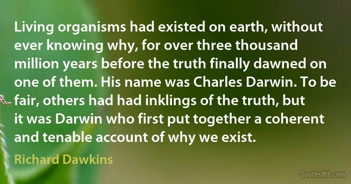 Living organisms had existed on earth, without ever knowing why, for over three thousand million years before the truth finally dawned on one of them. His name was Charles Darwin. To be fair, others had had inklings of the truth, but it was Darwin who first put together a coherent and tenable account of why we exist. (Richard Dawkins)