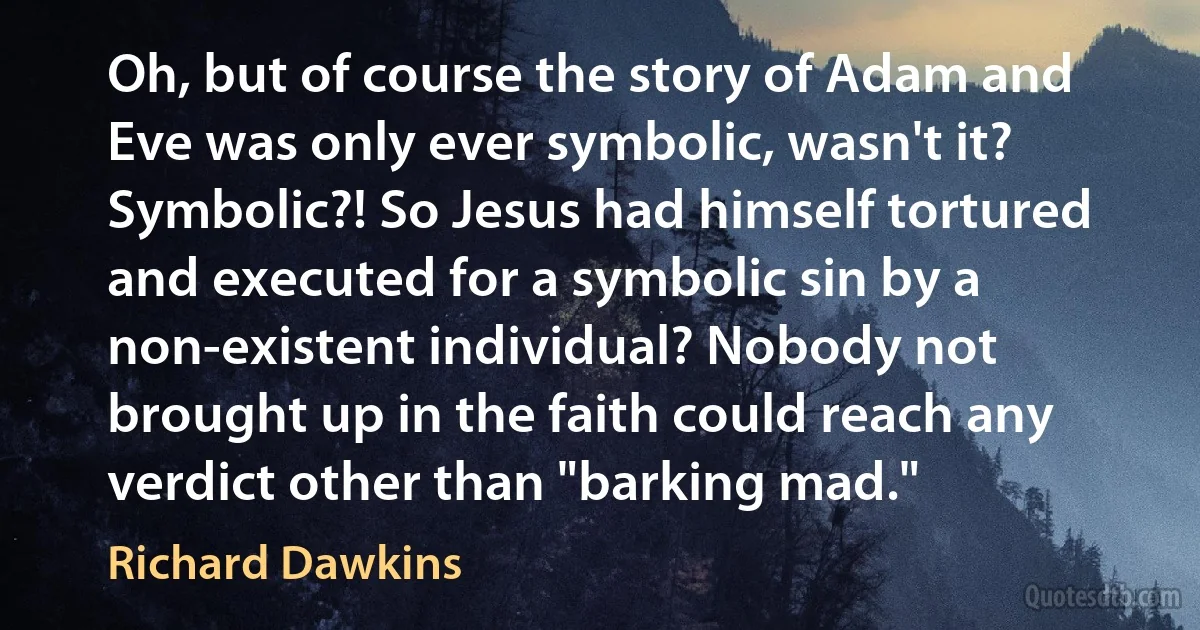 Oh, but of course the story of Adam and Eve was only ever symbolic, wasn't it? Symbolic?! So Jesus had himself tortured and executed for a symbolic sin by a non-existent individual? Nobody not brought up in the faith could reach any verdict other than "barking mad." (Richard Dawkins)