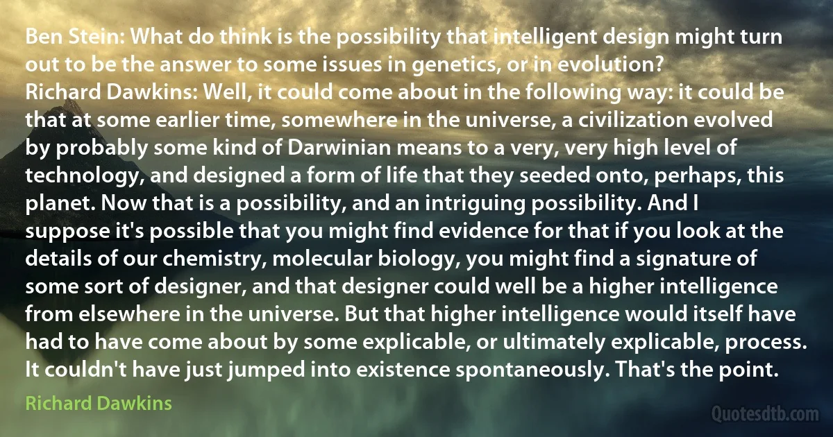 Ben Stein: What do think is the possibility that intelligent design might turn out to be the answer to some issues in genetics, or in evolution?
Richard Dawkins: Well, it could come about in the following way: it could be that at some earlier time, somewhere in the universe, a civilization evolved by probably some kind of Darwinian means to a very, very high level of technology, and designed a form of life that they seeded onto, perhaps, this planet. Now that is a possibility, and an intriguing possibility. And I suppose it's possible that you might find evidence for that if you look at the details of our chemistry, molecular biology, you might find a signature of some sort of designer, and that designer could well be a higher intelligence from elsewhere in the universe. But that higher intelligence would itself have had to have come about by some explicable, or ultimately explicable, process. It couldn't have just jumped into existence spontaneously. That's the point. (Richard Dawkins)