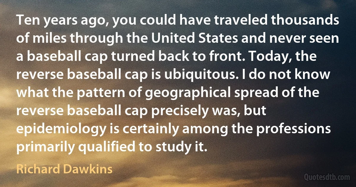 Ten years ago, you could have traveled thousands of miles through the United States and never seen a baseball cap turned back to front. Today, the reverse baseball cap is ubiquitous. I do not know what the pattern of geographical spread of the reverse baseball cap precisely was, but epidemiology is certainly among the professions primarily qualified to study it. (Richard Dawkins)