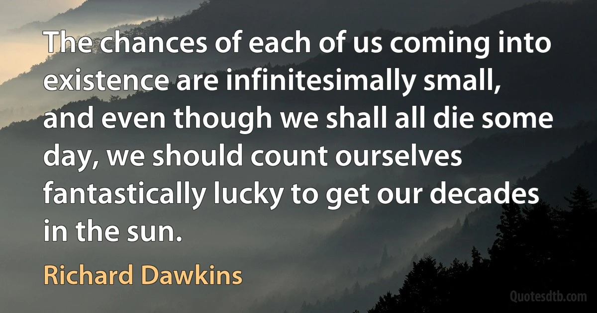 The chances of each of us coming into existence are infinitesimally small, and even though we shall all die some day, we should count ourselves fantastically lucky to get our decades in the sun. (Richard Dawkins)