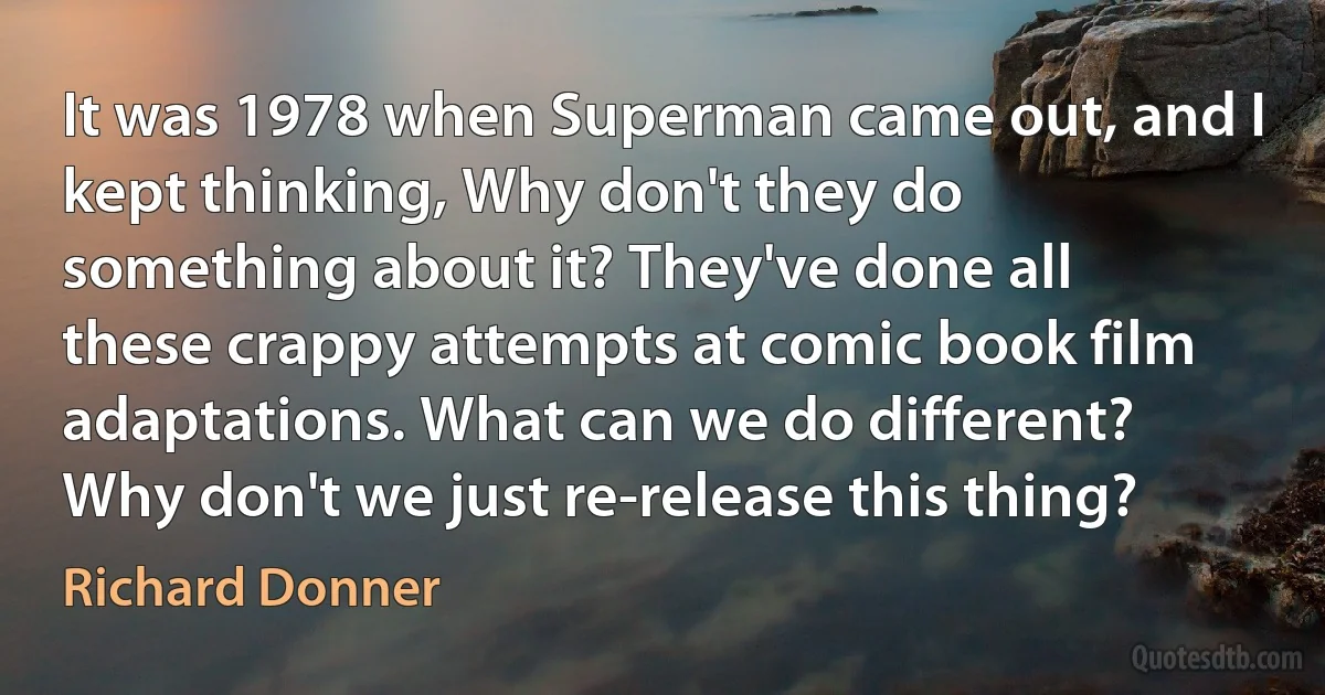 It was 1978 when Superman came out, and I kept thinking, Why don't they do something about it? They've done all these crappy attempts at comic book film adaptations. What can we do different? Why don't we just re-release this thing? (Richard Donner)