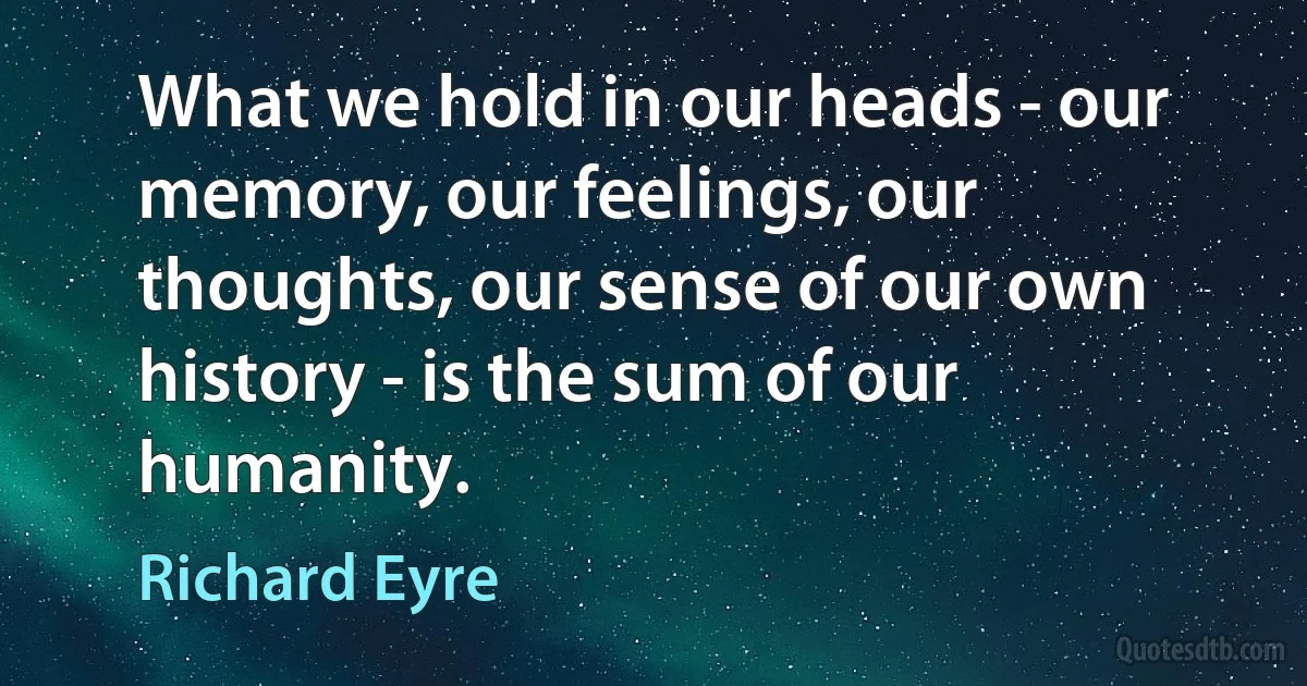 What we hold in our heads - our memory, our feelings, our thoughts, our sense of our own history - is the sum of our humanity. (Richard Eyre)