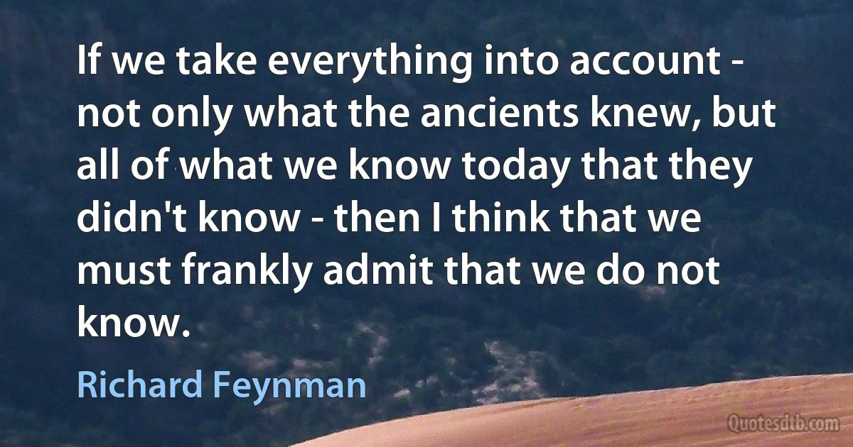 If we take everything into account - not only what the ancients knew, but all of what we know today that they didn't know - then I think that we must frankly admit that we do not know. (Richard Feynman)