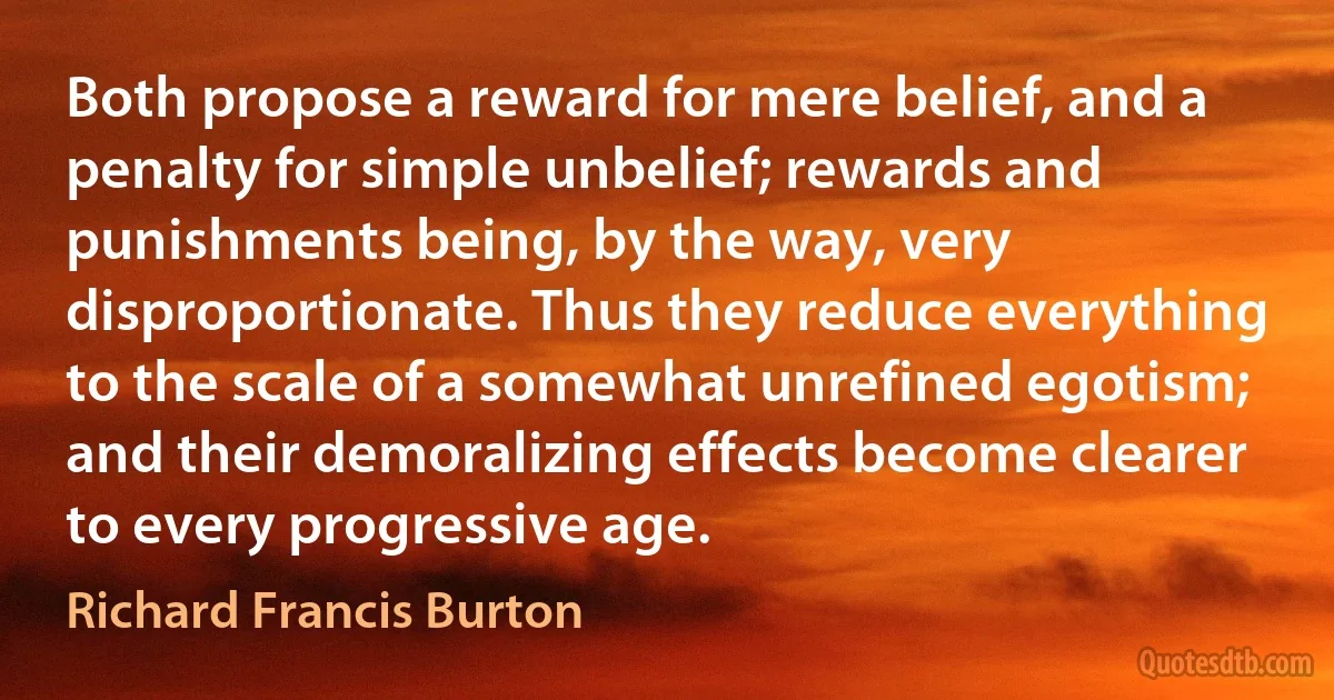 Both propose a reward for mere belief, and a penalty for simple unbelief; rewards and punishments being, by the way, very disproportionate. Thus they reduce everything to the scale of a somewhat unrefined egotism; and their demoralizing effects become clearer to every progressive age. (Richard Francis Burton)